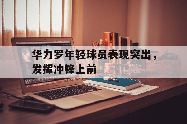 jiuyou官网入口-华力罗年轻球员表现突出，发挥冲锋上前