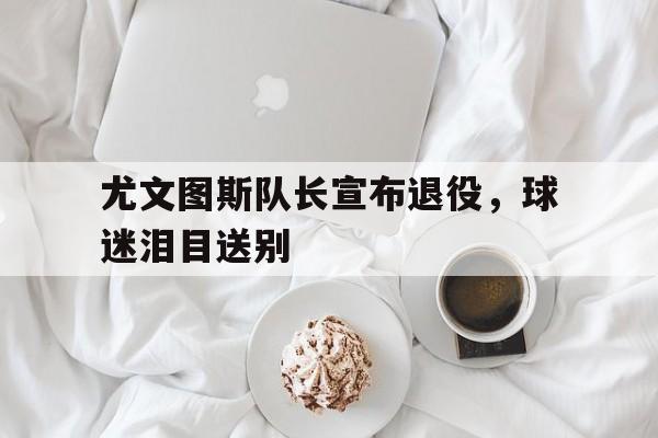 jiuyou官网入口-尤文图斯队长宣布退役，球迷泪目送别