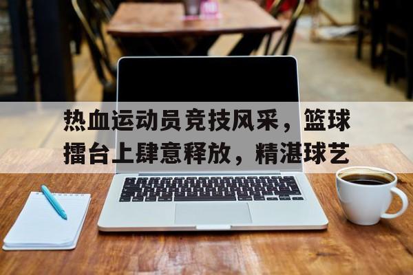 九游官网-热血运动员竞技风采，篮球擂台上肆意释放，精湛球艺
