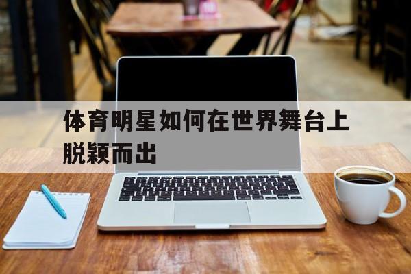 jiuyou官网入口-体育明星如何在世界舞台上脱颖而出