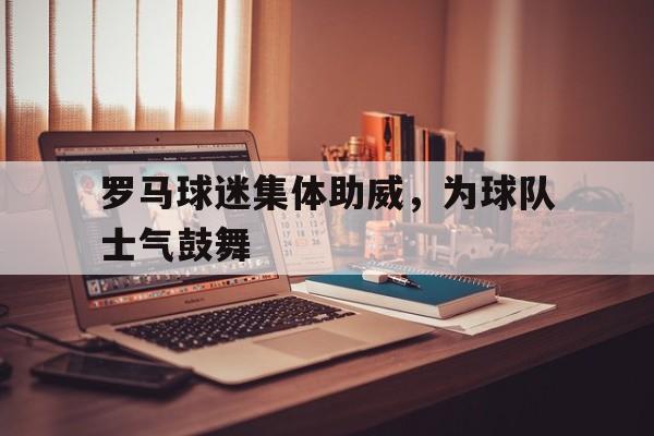 九游官网-罗马球迷集体助威，为球队士气鼓舞