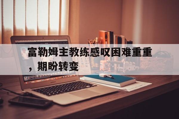 九游游戏平台-富勒姆主教练感叹困难重重，期盼转变